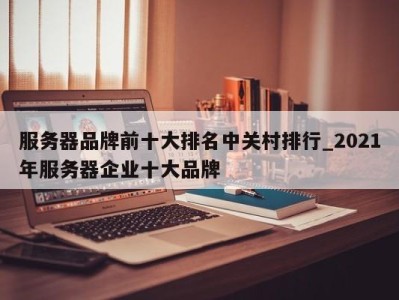 武汉服务器品牌前十大排名中关村排行_2021年服务器企业十大品牌 