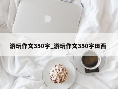 武汉游玩作文350字_游玩作文350字田西 