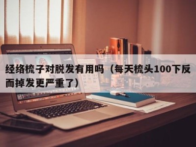 武汉经络梳子对脱发有用吗（每天梳头100下反而掉发更严重了）