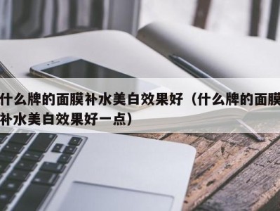 武汉什么牌的面膜补水美白效果好（什么牌的面膜补水美白效果好一点）