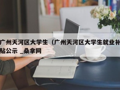 武汉广州天河区大学生（广州天河区大学生就业补贴公示 _桑拿网