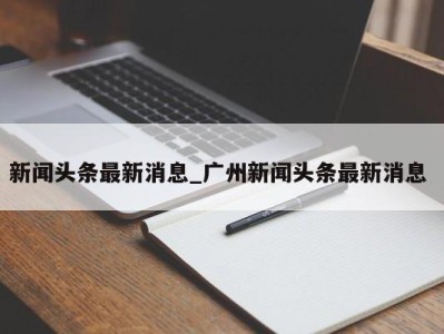 武汉新闻头条最新消息_广州新闻头条最新消息 