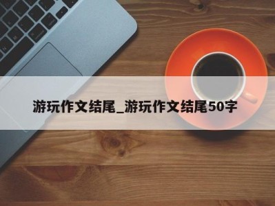 武汉游玩作文结尾_游玩作文结尾50字 