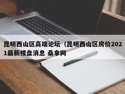 武汉昆明西山区高端论坛（昆明西山区房价2021最新楼盘消息 桑拿网