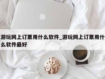 武汉游玩网上订票用什么软件_游玩网上订票用什么软件最好 