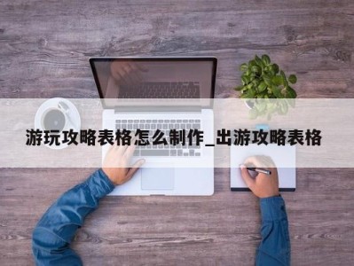 武汉游玩攻略表格怎么制作_出游攻略表格 