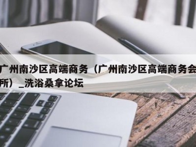 武汉广州南沙区高端商务（广州南沙区高端商务会所）_洗浴桑拿论坛