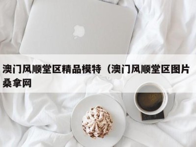 武汉澳门风顺堂区精品模特（澳门风顺堂区图片 桑拿网