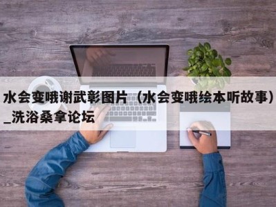 武汉水会变哦谢武彰图片（水会变哦绘本听故事）_洗浴桑拿论坛