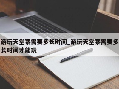 武汉游玩天堂寨需要多长时间_游玩天堂寨需要多长时间才能玩 