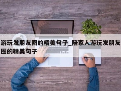 武汉游玩发朋友圈的精美句子_陪家人游玩发朋友圈的精美句子 