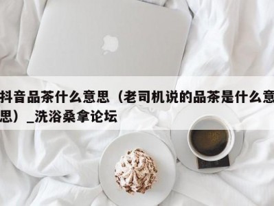 武汉抖音品茶什么意思（老司机说的品茶是什么意思）_洗浴桑拿论坛