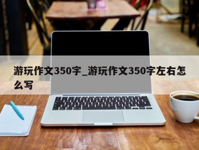 武汉游玩作文350字_游玩作文350字左右怎么写 