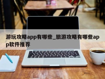 武汉游玩攻略app有哪些_旅游攻略有哪些app软件推荐 