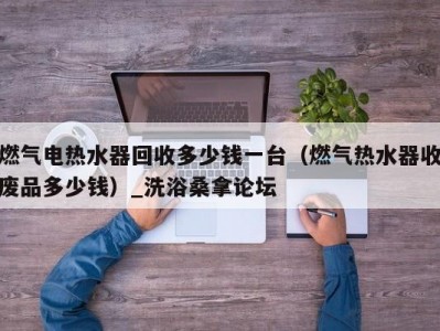 武汉燃气电热水器回收多少钱一台（燃气热水器收废品多少钱）_洗浴桑拿论坛