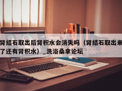 武汉肾结石取出后肾积水会消失吗（肾结石取出来了还有肾积水）_洗浴桑拿论坛