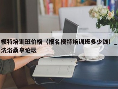 武汉模特培训班价格（报名模特培训班多少钱）_洗浴桑拿论坛