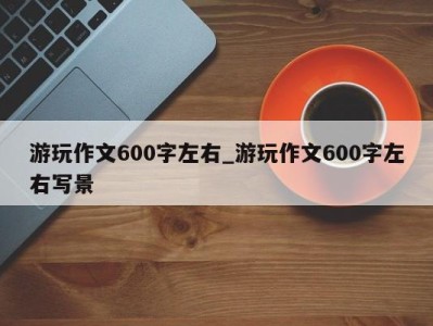 武汉游玩作文600字左右_游玩作文600字左右写景 