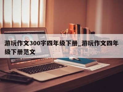 武汉游玩作文300字四年级下册_游玩作文四年级下册范文 