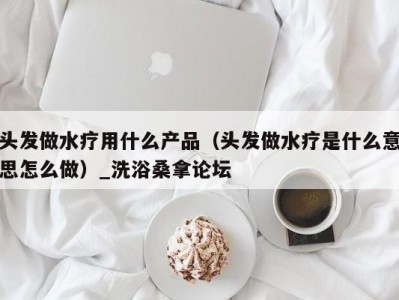 武汉头发做水疗用什么产品（头发做水疗是什么意思怎么做）_洗浴桑拿论坛