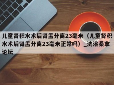 武汉儿童肾积水术后肾盂分离23毫米（儿童肾积水术后肾盂分离23毫米正常吗）_洗浴桑拿论坛