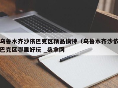 武汉乌鲁木齐沙依巴克区精品模特（乌鲁木齐沙依巴克区哪里好玩 _桑拿网