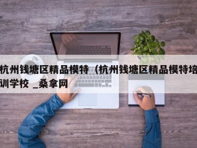 武汉杭州钱塘区精品模特（杭州钱塘区精品模特培训学校 _桑拿网