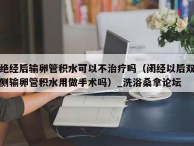 武汉绝经后输卵管积水可以不治疗吗（闭经以后双侧输卵管积水用做手术吗）_洗浴桑拿论坛