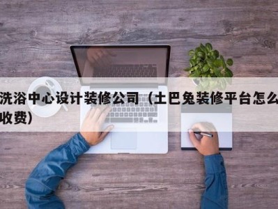 武汉洗浴中心设计装修公司（土巴兔装修平台怎么收费）