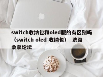 武汉switch收纳包和oled版的有区别吗（switch oled 收纳包）_洗浴桑拿论坛