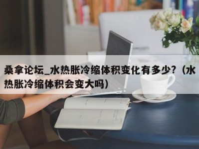 武汉桑拿论坛_水热胀冷缩体积变化有多少?（水热胀冷缩体积会变大吗）