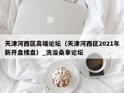 武汉天津河西区高端论坛（天津河西区2021年新开盘楼盘）_洗浴桑拿论坛