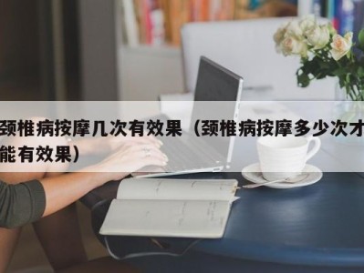 武汉颈椎病按摩几次有效果（颈椎病按摩多少次才能有效果）