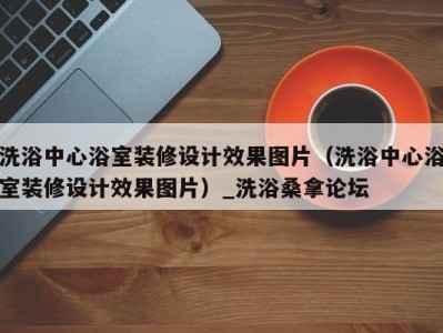 武汉洗浴中心浴室装修设计效果图片（洗浴中心浴室装修设计效果图片）_洗浴桑拿论坛