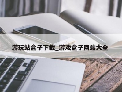 武汉游玩站盒子下载_游戏盒子网站大全 