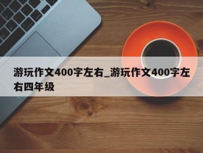 武汉游玩作文400字左右_游玩作文400字左右四年级 