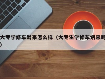 武汉大专学修车出来怎么样（大专生学修车划来吗）