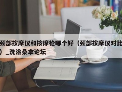 武汉颈部按摩仪和按摩枪哪个好（颈部按摩仪对比）_洗浴桑拿论坛