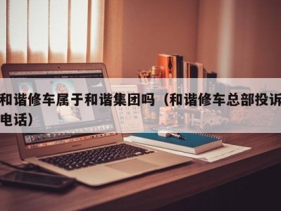 武汉和谐修车属于和谐集团吗（和谐修车总部投诉电话）