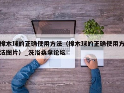 武汉樟木球的正确使用方法（樟木球的正确使用方法图片）_洗浴桑拿论坛