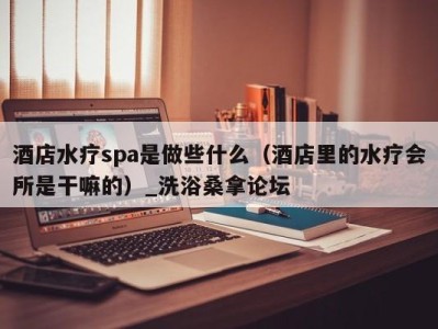 武汉酒店水疗spa是做些什么（酒店里的水疗会所是干嘛的）_洗浴桑拿论坛