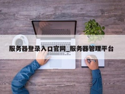 武汉服务器登录入口官网_服务器管理平台 