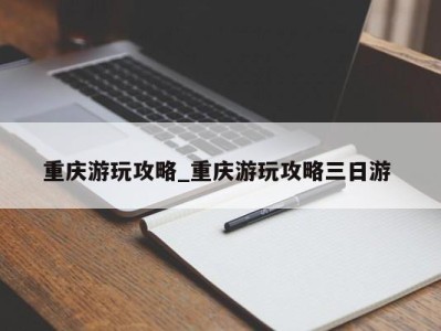 武汉重庆游玩攻略_重庆游玩攻略三日游 