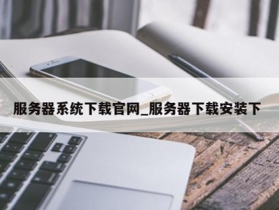 武汉服务器系统下载官网_服务器下载安装下 