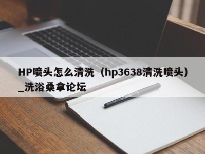 武汉HP喷头怎么清洗（hp3638清洗喷头）_洗浴桑拿论坛