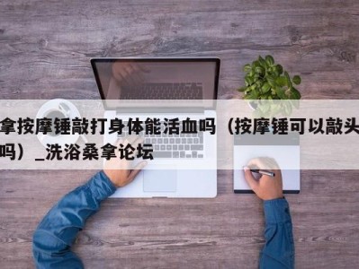 武汉拿按摩锤敲打身体能活血吗（按摩锤可以敲头吗）_洗浴桑拿论坛