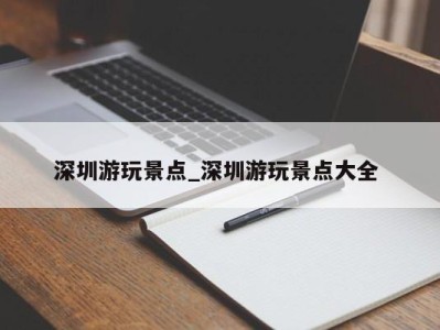 武汉深圳游玩景点_深圳游玩景点大全 