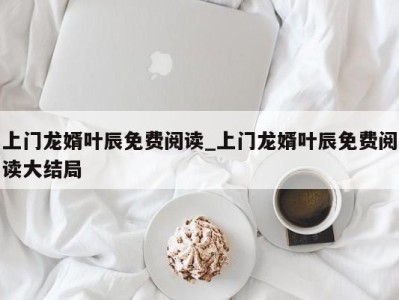 武汉上门龙婿叶辰免费阅读_上门龙婿叶辰免费阅读大结局 