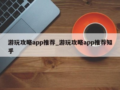 武汉游玩攻略app推荐_游玩攻略app推荐知乎 