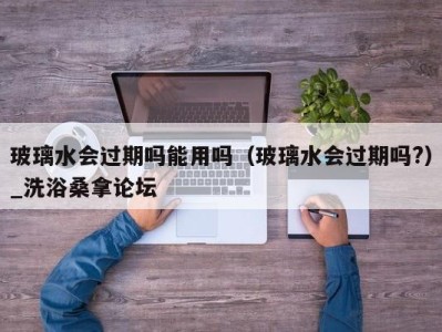 武汉玻璃水会过期吗能用吗（玻璃水会过期吗?）_洗浴桑拿论坛